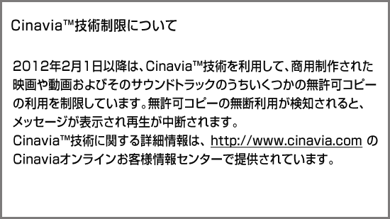 CinaviaTM技術制限について 2012年2月1日以降は、Cinavia技術を利用して、商用制作された映画や動画およびそのサウンドトラックのうちいくつかの無許可コピーの利用を制限しています。無許可コピーの無断利用が検知されると、メッセージが表示され再生あるいはコピーが中断されます。cinavia技術に関する詳細情報は、http://www.cinavia.comのcinaviaオンラインお客様情報センターで提供されています。