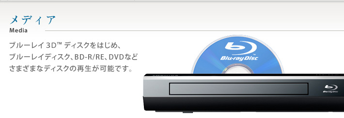 メディア　ブルーレイ3D™ディスクをはじめ、ブルーレイディスク、BD-R/RE、DVDなどさまざまなディスクの再生が可能です。