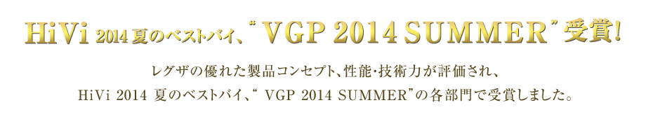 HiVi2014夏のベストバイ、“VGP 2014 SUMMER”受賞！ レグザの優れた製品コンセプト、性能・技術力が評価され、HiVi 2014 夏のベストバイ、“ VGP 2014 SUMMER”の各部門で受賞しました。