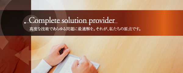 Complete solution provider 高度な技術であらゆる問題に最適解を。それが、私たちの原点です。