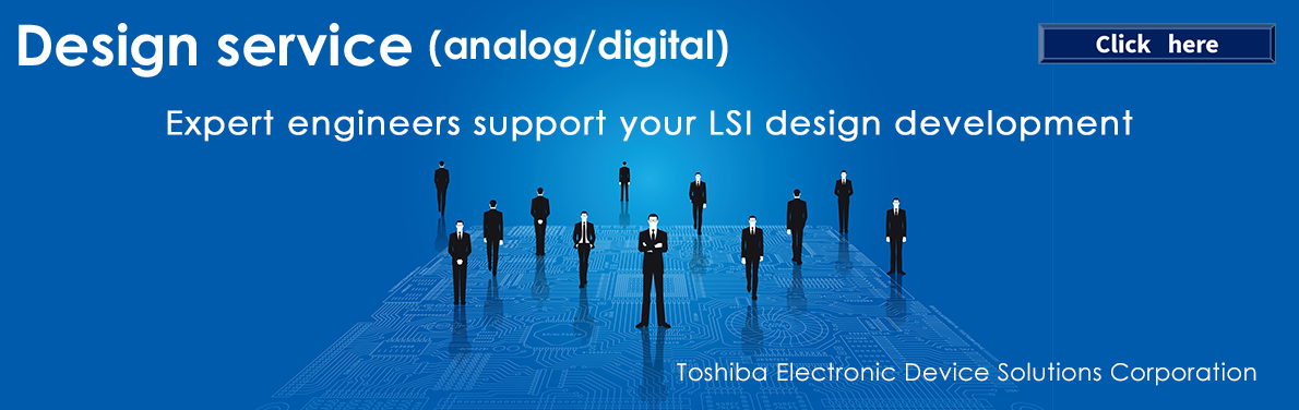 Design service(analog/digital) Expert engineers support your LSI design development Click here　Toshiba Electronic Device Solutions Corporation