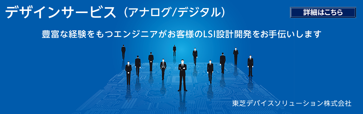 デザインサービス(アナログ/デジタル)豊富な経験を持つエンジニアがお客様のLSI設計開発をお手伝いします　詳細はこちら　東芝デバイスソリューション株式会社