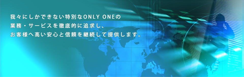 我々にしかできない特別なONLY ONEの業務・サービスを徹底的に追求し、お客様へ高い安心と信頼を継続して提供します。