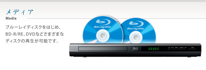 メディア　ブルーレイディスクをはじめ、BD-R/RE、DVDなどさまざまなディスクの再生が可能です。